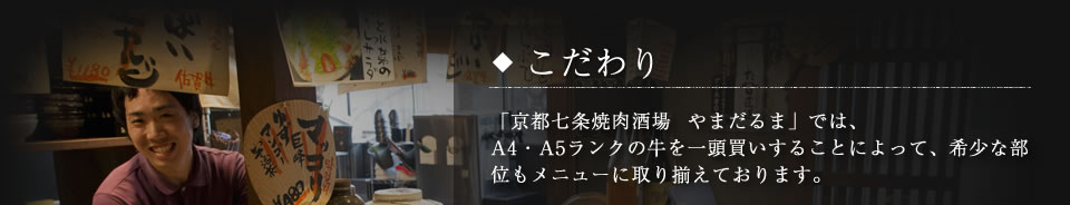 「京都七条焼肉酒場  やまだるま」では、A4・A5ランクの牛を一頭買いすることによって、希少な部位もメニューに取り揃えております。その日の肉の状態によって最高のものがない場合には売り切れになる場合もあります。